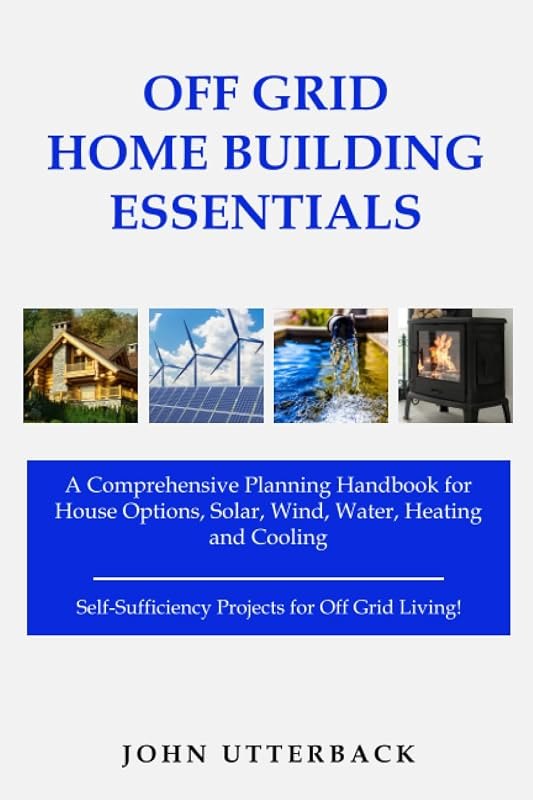 Off Grid Home Building Essentials: A Comprehensive Planning Handbook for House Options, Solar, Wind, Water, Heating