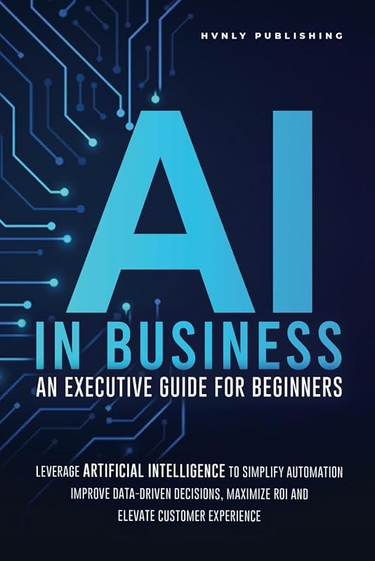 AI IN BUSINESS - AN EXECUTIVE GUIDE FOR BEGINNERS: Leverage Artificial Intelligence to Simplify Automation, Improve