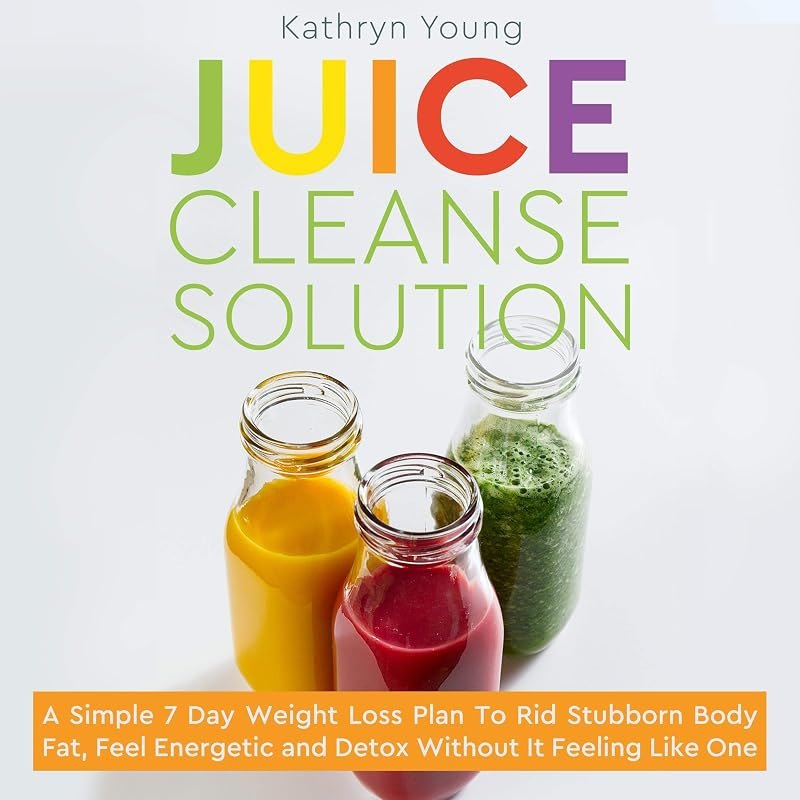Juice Cleanse Solution: A Simple 7 Day Weight Loss Plan to Rid Stubborn Body Fat, Feel Energetic and Detox Without It